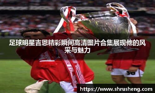 足球明星吉恩精彩瞬间高清图片合集展现他的风采与魅力