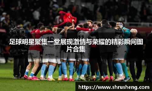 足球明星聚集一堂展现激情与荣耀的精彩瞬间图片合集